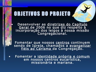 OBJETIVOS DO PROJETO
•

Desenvolver as diretrizes do Capítulo
Geral de 2006 no que diz respeito à
incorporação dos leigos à nossa missão
Congregacional.

•

Fomentar que nossos centros continuem
sendo de Igreja, chamados a evangelizar
fiéis ao Carisma da Congregação.

•

Fomentar a identidade própria e comum
em nossos centros eucarística,
missionária e mariana.

 