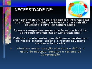 NECESSIDADE DE:
•

Criar uma “estrutura” de organização internacional
que fomente a unidade e oriente nossa missão
educativa a nível de Congregação.

•

Rever e reorganizar nossa missão educativa à luz
do Projeto Evangelizador Congregacional.

•

Delimitar os elementos que definem e caraterizam
os nossos centros. Ideário e Projeto Educativo
comum a todos eles.
•

Atualizar nossa vocação educativa e definir o
estilo de educador segundo o carisma da
Congregação.

 