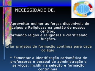 NECESSIDADE DE:
* Aproveitar melhor as forças disponíveis de
Leigos e Religiosas na gestão de nossos
centros,
formando leigos e religiosas e clarificando
funções.

Criar projetos de formação contínua para cada
colégio.

•

* Fomentar a identificação carismática de
professores e pessoal de administração e
serviços; incidir na seleção e formação
continínua.

 