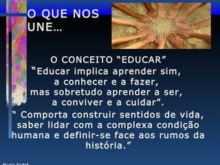 O QUE NOS
UNE…
O CONCEITO “EDUCAR”
“ Educar implica aprender sim,
a conhecer e a fazer,
mas sobretudo aprender a ser,
a conviver e a cuidar”.
“ Comporta construir sentidos de vida,
saber lidar com a complexa condição
humana e definir-se face aos rumos da
história.”

 