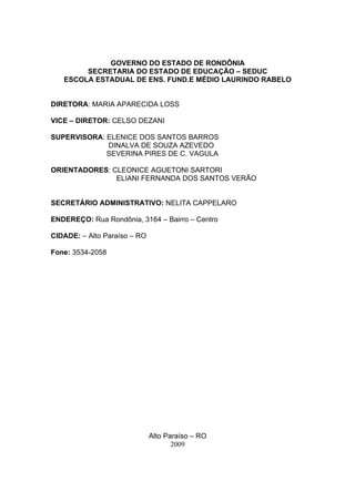 GOVERNO DO ESTADO DE RONDÔNIA
        SECRETARIA DO ESTADO DE EDUCAÇÃO – SEDUC
   ESCOLA ESTADUAL DE ENS. FUND.E MÉDIO LAURINDO RABELO


DIRETORA: MARIA APARECIDA LOSS

VICE – DIRETOR: CELSO DEZANI

SUPERVISORA: ELENICE DOS SANTOS BARROS
             DINALVA DE SOUZA AZEVEDO
             SEVERINA PIRES DE C. VAGULA

ORIENTADORES: CLEONICE AGUETONI SARTORI
               ELIANI FERNANDA DOS SANTOS VERÃO


SECRETÁRIO ADMINISTRATIVO: NELITA CAPPELARO

ENDEREÇO: Rua Rondônia, 3164 – Bairro – Centro

CIDADE: – Alto Paraíso – RO

Fone: 3534-2058




                              Alto Paraíso – RO
                                     2009
 