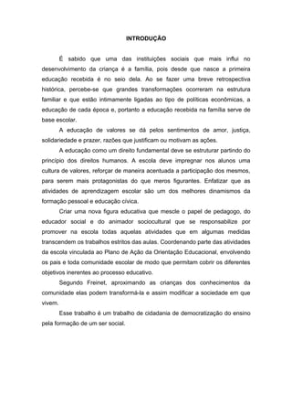 INTRODUÇÃO


         É sabido que uma das instituições sociais que mais influi no
desenvolvimento da criança é a família, pois desde que nasce a primeira
educação recebida é no seio dela. Ao se fazer uma breve retrospectiva
histórica, percebe-se que grandes transformações ocorreram na estrutura
familiar e que estão intimamente ligadas ao tipo de políticas econômicas, a
educação de cada época e, portanto a educação recebida na família serve de
base escolar.
         A educação de valores se dá pelos sentimentos de amor, justiça,
solidariedade e prazer, razões que justificam ou motivam as ações.
         A educação como um direito fundamental deve se estruturar partindo do
princípio dos direitos humanos. A escola deve impregnar nos alunos uma
cultura de valores, reforçar de maneira acentuada a participação dos mesmos,
para serem mais protagonistas do que meros figurantes. Enfatizar que as
atividades de aprendizagem escolar são um dos melhores dinamismos da
formação pessoal e educação cívica.
         Criar uma nova figura educativa que mescle o papel de pedagogo, do
educador social e do animador sociocultural que se responsabilize por
promover na escola todas aquelas atividades que em algumas medidas
transcendem os trabalhos estritos das aulas. Coordenando parte das atividades
da escola vinculada ao Plano de Ação da Orientação Educacional, envolvendo
os pais e toda comunidade escolar de modo que permitam cobrir os diferentes
objetivos inerentes ao processo educativo.
         Segundo Freinet, aproximando as crianças dos conhecimentos da
comunidade elas podem transformá-la e assim modificar a sociedade em que
vivem.
         Esse trabalho é um trabalho de cidadania de democratização do ensino
pela formação de um ser social.
 