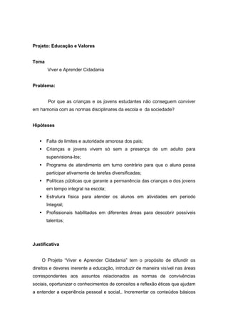 Projeto: Educação e Valores


Tema
         Viver e Aprender Cidadania


Problema:


         Por que as crianças e os jovens estudantes não conseguem conviver
em hamonia com as normas disciplinares da escola e da sociedade?


Hipóteses


        Falta de limites e autoridade amorosa dos pais;
        Crianças e jovens vivem só sem a presença de um adulto para
         supervisiona-los;
        Programa de atendimento em turno contrário para que o aluno possa
         participar ativamente de tarefas diversificadas;
        Políticas públicas que garante a permanência das crianças e dos jovens
         em tempo integral na escola;
        Estrutura física para atender os alunos em atividades em período
         Integral;
        Profissionais habilitados em diferentes áreas para descobrir possíveis
         talentos;




Justificativa


       O Projeto “Viver e Aprender Cidadania” tem o propósito de difundir os
direitos e deveres inerente a educação, introduzir de maneira visível nas áreas
correspondentes aos assuntos relacionados as normas de convivências
sociais, oportunizar o conhecimentos de conceitos e reflexão éticas que ajudam
a entender a experiência pessoal e social,. Incrementar os conteúdos básicos
 