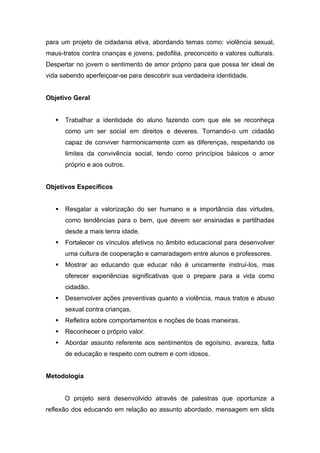 para um projeto de cidadania ativa, abordando temas como: violência sexual,
maus-tratos contra crianças e jovens, pedofilia, preconceito e valores culturais.
Despertar no jovem o sentimento de amor próprio para que possa ter ideal de
vida sabendo aperfeiçoar-se para descobrir sua verdadeira identidade.


Objetivo Geral


      Trabalhar a identidade do aluno fazendo com que ele se reconheça
       como um ser social em direitos e deveres. Tornando-o um cidadão
       capaz de conviver harmonicamente com as diferenças, respeitando os
       limites da convivência social, tendo como princípios básicos o amor
       próprio e aos outros.


Objetivos Específicos


      Resgatar a valorização do ser humano e a importância das virtudes,
       como tendências para o bem, que devem ser ensinadas e partilhadas
       desde a mais tenra idade.
      Fortalecer os vínculos afetivos no âmbito educacional para desenvolver
       uma cultura de cooperação e camaradagem entre alunos e professores.
      Mostrar ao educando que educar não é unicamente instruí-los, mas
       oferecer experiências significativas que o prepare para a vida como
       cidadão.
      Desenvolver ações preventivas quanto a violência, maus tratos e abuso
       sexual contra crianças.
      Refletira sobre comportamentos e noções de boas maneiras.
      Reconhecer o próprio valor.
      Abordar assunto referente aos sentimentos de egoísmo, avareza, falta
       de educação e respeito com outrem e com idosos.


Metodologia


       O projeto será desenvolvido através de palestras que oportunize a
reflexão dos educando em relação ao assunto abordado, mensagem em slids
 