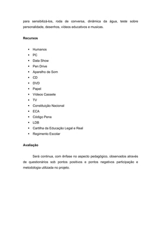 para sensibilizá-los, roda de conversa, dinâmica da água, teste sobre
personalidade, desenhos, vídeos educativos e musicas.


Recursos


      Humanos
      PC
      Data Show
      Pen Drive
      Aparelho de Som
      CD
      DVD
      Papel
      Vídeos Cassete
      TV
      Constituição Nacional
      ECA
      Código Pena
      LDB
      Cartilha da Educação Legal e Real
      Regimento Escolar


Avaliação


       Será continua, com ênfase no aspecto pedagógico, observados através
de questionários sob pontos positivos e pontos negativos participação e
metodologia utilizada no projeto.
 