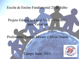 Escola de Ensino Fundamental 25 de Julho
Projeto Educação Fiscal Viva – Vivenciar
para Valorizar
Professoras: Letícia Moraes e Sílvia Duarte
Campo Bom, 2013.
 