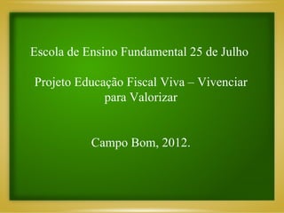 Escola de Ensino Fundamental 25 de Julho

Projeto Educação Fiscal Viva – Vivenciar
             para Valorizar


           Campo Bom, 2012.
 