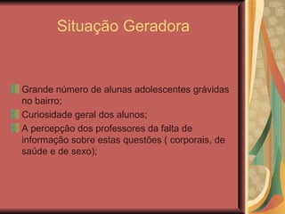 Situação Geradora


Grande número de alunas adolescentes grávidas
no bairro;
Curiosidade geral dos alunos;
A percepção dos professores da falta de
informação sobre estas questões ( corporais, de
saúde e de sexo);
 