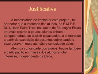 Justificativa
      A necessidade de implantar este projeto , foi
por notar que o interesse dos alunos, da E.M.E.F.
Dr. Nelson Paim Terra nas aulas de Educação Física
era mais restrito e poucos alunos tinham a
obrigatoriedade de assistir essas aulas, e o interesse
a partir da exposição de assuntos sobre saúde e
sexo geravam mais atenção e curiosidade deles.
      Além da curiosidade dos alunos, houve também
a participação em massa dos alunos e total
interesse, independente da idade.
 
