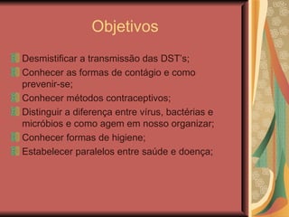 Objetivos
Desmistificar a transmissão das DST’s;
Conhecer as formas de contágio e como
prevenir-se;
Conhecer métodos contraceptivos;
Distinguir a diferença entre vírus, bactérias e
micróbios e como agem em nosso organizar;
Conhecer formas de higiene;
Estabelecer paralelos entre saúde e doença;
 