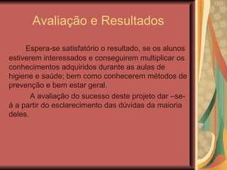 Avaliação e Resultados

     Espera-se satisfatório o resultado, se os alunos
estiverem interessados e conseguirem multiplicar os
conhecimentos adquiridos durante as aulas de
higiene e saúde; bem como conhecerem métodos de
prevenção e bem estar geral.
       A avaliação do sucesso deste projeto dar –se-
á a partir do esclarecimento das dúvidas da maioria
deles.
 