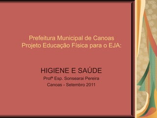 Prefeitura Municipal de Canoas
Projeto Educação Física para o EJA:



      HIGIENE E SAÚDE
       Profª Esp. Sonsearai Pereira
        Canoas - Setembro 2011
 