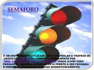 SEMÁFOROÉ UM INSTRUMENTO UTILIZADO PARA CONTROLAR O TRÁFEGO DE VEÍCULOS E PEDESTRECOMPOSTO GERALMENTE PORTRÊS CIRCUÍTOS DE LUZES COLORIDAS: VERDE (LIVRE PARAPASSAGEM), AMARELA (ATENÇÃO ESTÁ PRESTE A SER FECHADA) E VERMELHA (PASSAGEM IMPEDIDA MOMENTANEAMENTE) 