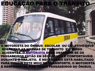 EDUCAÇÃO PARA O TRÂNSITOO MOTORISTA DO ÔNIBUS  ESCOLAR  OU COLETIVO DEVE RESPEITAR AS NORMAS DE TRÂNSITO  EVITANDO ACIDENTES. O MOTORISTA DEVE OBSERVAR SE OS PASSAGEIROS ESTÃO EM SEGURANÇA E CONFORTÁVEIS DURANTE O TRAJETO.  É NECESSÁRIO ESTÁ HABILITADO PARA DIRIGIR ESTE MEIO DE TRANSPORTE. O MOTORISTA É RESPONSÁVEL POR TODOS PASSAGEIROS DO ÔNIBUS.