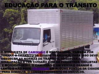 EDUCAÇÃO PARA O TRÂNSITOO MOTORISTA DE CAMINHÃO É RESPONSÁVEL TAMBÉM POR TORNAR O TRÂNSITO DA CIDADE TRANQUILO, PARA ISSO DEVE OBEDECER AS NORMAS DE TRÂNSITO, OBSERVAR A SINALIZAÇÃO E TER CUIDADO COM OS PEDESTRES, CICLISTAS E MOTOCICLISTAS. O CAMINHÃO É UM VEÍCULO GRANDE E LENTO E NÃO PODE TRAFEGAR EM ALGUNS PONTOS DA CIDADE PARA DIMINUIR  O CONGESTINAMENTO DE VEÍCULOS.