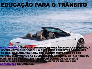EDUCAÇÃO PARA O TRÂNSITOO AUTOMÓVEL  É DE FUNDAMENTAL IMPORTÂNCIA PARA SEGURANÇA NO TRÂNSITO QUE O VEÍCULO ESTEJA EM PERFEITAS CONDIÇÕES DE USO. NÃO ADIANTA NADA SER UM BOM MOTORISTA SE SEU VEÍCULO NÃO ATENDE AS SOLICITAÇÕES EXIGIDAS, ENTÃ É PRECISOMANTER SEU VEÍCULO EM PERFEITAS CONDIÇÕES. E O MAIS IMPORTANTE É RESPEITAR AS NORMAS DE TRÂNSITO E DE SEGURANÇA DO VEÍCULO.