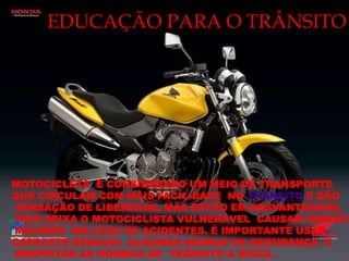 EDUCAÇÃO PARA O TRÂNSITOMOTOCICLETA  É CONSIDERADO UM MEIO DE TRANSPORTE  QUE CIRCULAM COM MAIS FACILIDADE  NO TRÂNSITO E DÃO SENSAÇÃO DE LIBERDADE, MAS ESTÃO EM DESVANTAGENS, POIS DEIXA O MOTOCICLISTA VULNERÁVEL  CAUSAM RISCOS MAIORES  EM CASO DE ACIDENTES. É IMPORTANTE USAR CAPACETE ESEGUIR  ALGUMAS REGRAS DE SEGURANÇA  E RESPEITAR AS NORMAS DE  TRÂNSITO A RISCA.