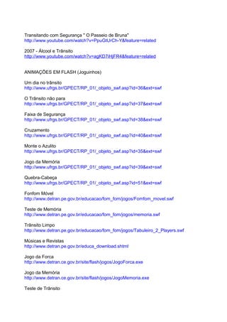 Transitando com Segurança " O Passeio de Bruna"
http://www.youtube.com/watch?v=PpuGtUrCh-Y&feature=related

2007 - Álcool e Trânsito
http://www.youtube.com/watch?v=agKD7iHjFR4&feature=related


ANIMAÇÕES EM FLASH (Joguinhos)

Um dia no trânsito
http://www.ufrgs.br/GPECT/RP_01/_objeto_swf.asp?id=36&ext=swf

O Trânsito não para
http://www.ufrgs.br/GPECT/RP_01/_objeto_swf.asp?id=37&ext=swf

Faixa de Segurança
http://www.ufrgs.br/GPECT/RP_01/_objeto_swf.asp?id=38&ext=swf

Cruzamento
http://www.ufrgs.br/GPECT/RP_01/_objeto_swf.asp?id=40&ext=swf

Monte o Azulito
http://www.ufrgs.br/GPECT/RP_01/_objeto_swf.asp?id=35&ext=swf

Jogo da Memória
http://www.ufrgs.br/GPECT/RP_01/_objeto_swf.asp?id=39&ext=swf

Quebra-Cabeça
http://www.ufrgs.br/GPECT/RP_01/_objeto_swf.asp?id=51&ext=swf

Fonfom Móvel
http://www.detran.pe.gov.br/educacao/fom_fom/jogos/Fomfom_movel.swf

Teste de Memória
http://www.detran.pe.gov.br/educacao/fom_fom/jogos/memoria.swf

Trânsito Limpo
http://www.detran.pe.gov.br/educacao/fom_fom/jogos/Tabuleiro_2_Players.swf

Músicas e Revistas
http://www.detran.pe.gov.br/educa_download.shtml

Jogo da Forca
http://www.detran.ce.gov.br/site/flash/jogos/JogoForca.exe

Jogo da Memória
http://www.detran.ce.gov.br/site/flash/jogos/JogoMemoria.exe

Teste de Trânsito
 