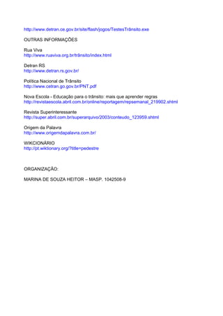 http://www.detran.ce.gov.br/site/flash/jogos/TestesTrânsito.exe

OUTRAS INFORMAÇÕES

Rua Viva
http://www.ruaviva.org.br/trânsito/index.html

Detran RS
http://www.detran.rs.gov.br/

Política Nacional de Trânsito
http://www.cetran.go.gov.br/PNT.pdf

Nova Escola - Educação para o trânsito: mais que aprender regras
http://revistaescola.abril.com.br/online/reportagem/repsemanal_219902.shtml

Revista Superinteressante
http://super.abril.com.br/superarquivo/2003/conteudo_123959.shtml

Origem da Palavra
http://www.origemdapalavra.com.br/

WIKCIONÁRIO
http://pt.wiktionary.org/?title=pedestre



ORGANIZAÇÃO:

MARINA DE SOUZA HEITOR – MASP. 1042508-9
 