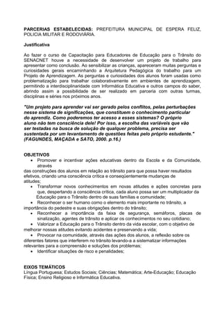 PARCERIAS ESTABELECIDAS: PREFEITURA MUNICIPAL DE ESPERA FELIZ,
POLICIA MILITAR E RODOVIÁRIA.

Justificativa

Ao fazer o curso de Capacitação para Educadores de Educação para o Trânsito do
SENACNET houve a necessidade de desenvolver um projeto de trabalho para
apresentar como conclusão. Ao sensibilizar as crianças, apareceram muitas perguntas e
curiosidades gerais encaminhando a Arquitetura Pedagógica do trabalho para um
Projeto de Aprendizagem. As perguntas e curiosidades dos alunos foram usadas como
problematização para trabalhar colaborativamente em ambientes de aprendizagem,
permitindo a interdisciplinaridade com Informática Educativa e outros campos do saber,
abrindo assim a possibilidade de ser realizado em parceria com outras turmas,
disciplinas e séries nos próximos anos.

"Um projeto para aprender vai ser gerado pelos conflitos, pelas perturbações
nesse sistema de significações, que constituem o conhecimento particular
do aprendiz. Como poderemos ter acesso a esses sistemas? O próprio
aluno não tem consciência dele! Por isso, a escolha das variáveis que vão
ser testadas na busca de solução de qualquer problema, precisa ser
sustentada por um levantamento de questões feitas pelo próprio estudante."
(FAGUNDES, MAÇADA e SATO, 2000. p.16.)


OBJETIVOS
    • Promover e incentivar ações educativas dentro da Escola e da Comunidade,
       através
das construções dos alunos em relação ao trânsito para que possa haver resultados
efetivos, criando uma consciência crítica e conseqüentemente mudanças de
atitudes;
    • Transformar novos conhecimentos em novas atitudes e ações concretas para
       que, despertando a consciência crítica, cada aluno possa ser um multiplicador da
       Educação para o Trânsito dentro de suas famílias e comunidade;
    • Reconhecer o ser humano como o elemento mais importante no trânsito, a
importância do pedestre e suas obrigações dentro do trânsito;
    • Reconhecer a importância da faixa de segurança, semáforos, placas de
       sinalização, agentes de trânsito e aplicar os conhecimentos no seu cotidiano;
    • Valorizar a Educação para o Trânsito dentro da vida escolar, com o objetivo de
melhorar nossas atitudes evitando acidentes e preservando a vida;
    • Provocar na comunidade, através das ações dos alunos, a reflexão sobre os
diferentes fatores que interferem no trânsito levando-a a sistematizar informações
relevantes para a compreensão e soluções dos problemas;
    • Identificar situações de risco e penalidades;


EIXOS TEMÁTICOS
Língua Portuguesa; Estudos Sociais; Ciências; Matemática; Arte-Educação; Educação
Física; Ensino Religioso e Informática Educativa.
 