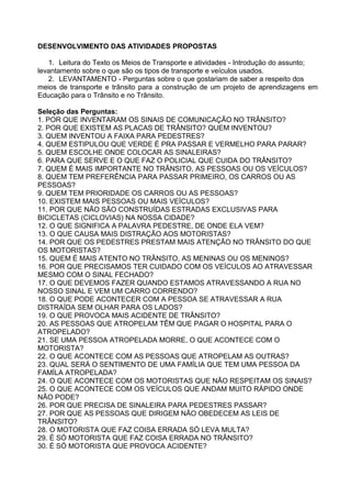 DESENVOLVIMENTO DAS ATIVIDADES PROPOSTAS

   1. Leitura do Texto os Meios de Transporte e atividades - Introdução do assunto;
levantamento sobre o que são os tipos de transporte e veículos usados.
   2. LEVANTAMENTO - Perguntas sobre o que gostariam de saber a respeito dos
meios de transporte e trânsito para a construção de um projeto de aprendizagens em
Educação para o Trânsito e no Trânsito.

Seleção das Perguntas:
1. POR QUE INVENTARAM OS SINAIS DE COMUNICAÇÃO NO TRÂNSITO?
2. POR QUE EXISTEM AS PLACAS DE TRÂNSITO? QUEM INVENTOU?
3. QUEM INVENTOU A FAIXA PARA PEDESTRES?
4. QUEM ESTIPULOU QUE VERDE É PRA PASSAR E VERMELHO PARA PARAR?
5. QUEM ESCOLHE ONDE COLOCAR AS SINALEIRAS?
6. PARA QUE SERVE E O QUE FAZ O POLICIAL QUE CUIDA DO TRÂNSITO?
7. QUEM É MAIS IMPORTANTE NO TRÂNSITO, AS PESSOAS OU OS VEÍCULOS?
8. QUEM TEM PREFERÊNCIA PARA PASSAR PRIMEIRO, OS CARROS OU AS
PESSOAS?
9. QUEM TEM PRIORIDADE OS CARROS OU AS PESSOAS?
10. EXISTEM MAIS PESSOAS OU MAIS VEÍCULOS?
11. POR QUE NÃO SÃO CONSTRUÍDAS ESTRADAS EXCLUSIVAS PARA
BICICLETAS (CICLOVIAS) NA NOSSA CIDADE?
12. O QUE SIGNIFICA A PALAVRA PEDESTRE, DE ONDE ELA VEM?
13. O QUE CAUSA MAIS DISTRAÇÃO AOS MOTORISTAS?
14. POR QUE OS PEDESTRES PRESTAM MAIS ATENÇÃO NO TRÂNSITO DO QUE
OS MOTORISTAS?
15. QUEM É MAIS ATENTO NO TRÂNSITO, AS MENINAS OU OS MENINOS?
16. POR QUE PRECISAMOS TER CUIDADO COM OS VEÍCULOS AO ATRAVESSAR
MESMO COM O SINAL FECHADO?
17. O QUE DEVEMOS FAZER QUANDO ESTAMOS ATRAVESSANDO A RUA NO
NOSSO SINAL E VEM UM CARRO CORRENDO?
18. O QUE PODE ACONTECER COM A PESSOA SE ATRAVESSAR A RUA
DISTRAÍDA SEM OLHAR PARA OS LADOS?
19. O QUE PROVOCA MAIS ACIDENTE DE TRÂNSITO?
20. AS PESSOAS QUE ATROPELAM TÊM QUE PAGAR O HOSPITAL PARA O
ATROPELADO?
21. SE UMA PESSOA ATROPELADA MORRE, O QUE ACONTECE COM O
MOTORISTA?
22. O QUE ACONTECE COM AS PESSOAS QUE ATROPELAM AS OUTRAS?
23. QUAL SERÁ O SENTIMENTO DE UMA FAMÍLIA QUE TEM UMA PESSOA DA
FAMÍLA ATROPELADA?
24. O QUE ACONTECE COM OS MOTORISTAS QUE NÃO RESPEITAM OS SINAIS?
25. O QUE ACONTECE COM OS VEÍCULOS QUE ANDAM MUITO RÁPIDO ONDE
NÃO PODE?
26. POR QUE PRECISA DE SINALEIRA PARA PEDESTRES PASSAR?
27. POR QUE AS PESSOAS QUE DIRIGEM NÃO OBEDECEM AS LEIS DE
TRÂNSITO?
28. O MOTORISTA QUE FAZ COISA ERRADA SÓ LEVA MULTA?
29. É SÓ MOTORISTA QUE FAZ COISA ERRADA NO TRÂNSITO?
30. É SÓ MOTORISTA QUE PROVOCA ACIDENTE?
 