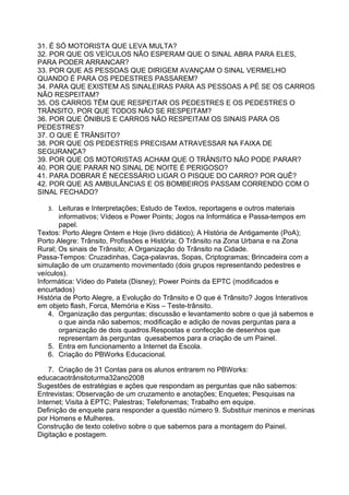 31. É SÓ MOTORISTA QUE LEVA MULTA?
32. POR QUE OS VEÍCULOS NÃO ESPERAM QUE O SINAL ABRA PARA ELES,
PARA PODER ARRANCAR?
33. POR QUE AS PESSOAS QUE DIRIGEM AVANÇAM O SINAL VERMELHO
QUANDO É PARA OS PEDESTRES PASSAREM?
34. PARA QUE EXISTEM AS SINALEIRAS PARA AS PESSOAS A PÉ SE OS CARROS
NÃO RESPEITAM?
35. OS CARROS TÊM QUE RESPEITAR OS PEDESTRES E OS PEDESTRES O
TRÂNSITO, POR QUE TODOS NÃO SE RESPEITAM?
36. POR QUE ÔNIBUS E CARROS NÃO RESPEITAM OS SINAIS PARA OS
PEDESTRES?
37. O QUE É TRÂNSITO?
38. POR QUE OS PEDESTRES PRECISAM ATRAVESSAR NA FAIXA DE
SEGURANÇA?
39. POR QUE OS MOTORISTAS ACHAM QUE O TRÂNSITO NÃO PODE PARAR?
40. POR QUE PARAR NO SINAL DE NOITE É PERIGOSO?
41. PARA DOBRAR É NECESSÁRIO LIGAR O PISQUE DO CARRO? POR QUÊ?
42. POR QUE AS AMBULÂNCIAS E OS BOMBEIROS PASSAM CORRENDO COM O
SINAL FECHADO?

   3. Leituras e Interpretações; Estudo de Textos, reportagens e outros materiais
       informativos; Vídeos e Power Points; Jogos na Informática e Passa-tempos em
       papel.
Textos: Porto Alegre Ontem e Hoje (livro didático); A História de Antigamente (PoA);
Porto Alegre: Trânsito, Profissões e História; O Trânsito na Zona Urbana e na Zona
Rural; Os sinais de Trânsito; A Organização do Trânsito na Cidade.
Passa-Tempos: Cruzadinhas, Caça-palavras, Sopas, Criptogramas; Brincadeira com a
simulação de um cruzamento movimentado (dois grupos representando pedestres e
veículos).
Informática: Vídeo do Pateta (Disney); Power Points da EPTC (modificados e
encurtados)
História de Porto Alegre, a Evolução do Trânsito e O que é Trânsito? Jogos Interativos
em objeto flash, Forca, Memória e Kiss – Teste-trânsito.
    4. Organização das perguntas; discussão e levantamento sobre o que já sabemos e
       o que ainda não sabemos; modificação e adição de novas perguntas para a
       organização de dois quadros.Respostas e confecção de desenhos que
       representam às perguntas quesabemos para a criação de um Painel.
    5. Entra em funcionamento a Internet da Escola.
    6. Criação do PBWorks Educacional.

    7. Criação de 31 Contas para os alunos entrarem no PBWorks:
educacaotrânsitoturma32ano2008
Sugestões de estratégias e ações que respondam as perguntas que não sabemos:
Entrevistas; Observação de um cruzamento e anotações; Enquetes; Pesquisas na
Internet; Visita à EPTC; Palestras; Telefonemas; Trabalho em equipe.
Definição de enquete para responder a questão número 9. Substituir meninos e meninas
por Homens e Mulheres.
Construção de texto coletivo sobre o que sabemos para a montagem do Painel.
Digitação e postagem.
 