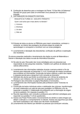 8. Confecção de desenhos para a montagem do Painel. “O Que Nós Já Sabemos”.
      Decisão em grupo para cada um entrevistar cinco pessoas em resposta a
      enquete.
   9. DISTRIBUIÇÃO DA ENQUETE DIGITADA.




   10. Entrada de todos os alunos no PBWorks para inserir comentários, conhecer o
       ambiente, se inteirar das postagens da primeira etapa do projeto de
       aprendizagem e começarem a contribuir com as novas postagens.

   11. Levantamento e tabulação das descobertas; confecção de gráficos e explicação
       dos resultados.

Os alunos presentes realizarão o levantamento dos dados na aula de Matemática e
fizeram a tabulação dos dados na aula de Informática Educativa.

   12. Na sala de aula: Discussão das novas estratégias para as pesquisas que
       responderão às dez perguntas restantes. Trabalho com gráficos de tabelas com
       valores alfanumérico.

   13. Levantamento das informações coletadas durante a semana anterior e fim de
       semana para responder as perguntas 3, 4 e 6; Construção de mapas conceituais
       para sintetizar as informações; construção de textos coletivos a partir dos mapas
       e resposta parcial para a pergunta 6 com consulta ao dicionário.
   14. Definição dos alunos que fariam as entrevistas com vítimas de acidentes de
       trânsito e com militares a fim de responder as perguntas número 10 e 11.
   15. Postagens das entrevistas na página Resultados e Conclusões.
   16. Levantamento das informações trazidas pela professora sobre "Ciclovias na
       Cidade".
   17. Construção de textos individuais sobre a viabilização das ciclovias, transformação
       em texto colaborativo em sala de aula para postagem no PBWorks a fim de
       responder a questão 5. Colaboração da professora com a informação da origem
       do termo pedestre. Em resposta a questão nº 6.
   18. Reunião espontânea, sem consulta a professora para definirem estratégias para
       responder as questões 7 e 8 do questionário.
   19. Acesso aos Power Points sobre o funcionamento do cérebro e sobre drogas que
       afetam a atenção e o comportamento no trânsito. Acesso aos joguinhos que ainda
       não foram acessados e aos vídeos que não foram visualizados.
   20. Levantamento dos fatores que distraem as pessoas que conduzem veículos,
 