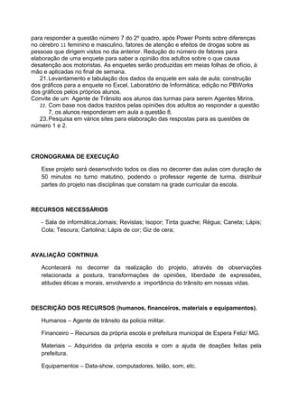 para responder a questão número 7 do 2º quadro, após Power Points sobre diferenças
no cérebro 11 feminino e masculino, fatores de atenção e efeitos de drogas sobre as
pessoas que dirigem vistos no dia anterior. Redução do número de fatores para
elaboração de uma enquete para saber a opinião dos adultos sobre o que causa
desatenção aos motoristas. As enquetes serão produzidas em meias folhas de ofício, à
mão e aplicadas no final de semana.
   21. Levantamento e tabulação dos dados da enquete em sala de aula; construção
dos gráficos para a enquete no Excel, Laboratório de Informática; edição no PBWorks
dos gráficos pelos próprios alunos.
Convite de um Agente de Trânsito aos alunos das turmas para serem Agentes Mirins.
   22. Com base nos dados trazidos pelas opiniões dos adultos ao responder a questão
       7, os alunos responderam em aula a questão 8.
   23. Pesquisa em vários sites para elaboração das respostas para as questões de
número 1 e 2.




CRONOGRAMA DE EXECUÇÃO

   Esse projeto será desenvolvido todos os dias no decorrer das aulas com duração de
   50 minutos no turno matutino, podendo o professor regente de turma, distribuir
   partes do projeto nas disciplinas que constam na grade curricular da escola.



RECURSOS NECESSÁRIOS

   - Sala de informática;Jornais; Revistas; Isopor; Tinta guache; Régua; Caneta; Lápis;
   Cola; Tesoura; Cartolina; Lápis de cor; Giz de cera;



AVALIAÇÃO CONTINUA

   Acontecerá no decorrer da realização do projeto, através de observações
   relacionada a postura, transformações de opiniões, liberdade de expressões,
   atitudes éticas e morais, envolvendo a importância do trânsito em nossas vidas.



DESCRIÇÃO DOS RECURSOS (humanos, financeiros, materiais e equipamentos).

   Humanos – Agente de trânsito da policia militar.

   Financeiro – Recursos da própria escola e prefeitura municipal de Espera Feliz/ MG.

   Materiais – Adquiridos da própria escola e com a ajuda de doações feitas pela
   prefeitura.

   Equipamentos – Data-show, computadores, telão, som, etc.
 