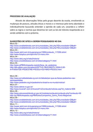 PROCESSO DE AVALIAÇÃO

       Através de observações feitas pelo grupo docente da escola, envolvendo as
mudanças de postura, atitudes éticas e morais e o interesse pelo tema abordado e
individualmente buscando entender a opinião de cada um, Levando-o a refletir
sobre as regras e normas que devemos ter com as leis de trânsito respeitando-as e
sendo solidários com o próximo.


SUGESTÕES DE SITES A SEREM PESQUISADOS NO DIA:
Micro 02 -
http://www.sinaldetrânsito.com.br/curiosidades_foto.php?IDcuriosidade=28&alt=
http://www.sinaldetrânsito.com.br/curiosidades_foto.php?IDcuriosidade=38&alt=
Micro 03 -
http://super.abril.com.br/superarquivo/1999/conteudo_117290.shtml
http://www.fotoplus.com/dph/info13/i-manu.htm
Micro 04 -
http://www.iabrj.org.br/iabrj/historia/
http://www.anacletobasso.com.br/sites/category/11.html
Micro 05 -
http://www.ptPBWorkspedia.org/eiki/faixa_de_pedestres
http://dftv.globo.com/Jornalismo/DFTV/0,,MUL456075-10044-0,00-
A+FAIXA+DE+PEDESTRE+PEGOU+OU+NAO+PEGOU.html


Micro 06 -
http://www.jornaldedebates.ig.com.br/debate/por-que-as-faixas-pedestres-nao-
saorespeitadas
http://www.pedestre.org.br/pedestre/no-brasil-e-no-mundo/noticia1
Micro 07 -
http://www.detran.rs.gov.br/
http://www.tvcanal1.com.br/tvcanal1/v2/conteudo/noticias.asp?id_materia=858
Micro 08 -
http://www.educacaotrânsito.pr.gov.br/modules/conteudo/conteudo.php?conteudo=49
http://pt.PBWorkspedia.org/PBWorks/Companhia_Carris_Porto-Alegrense
Micro 09 -
http://www.sinaldetrânsito.com.br/curiosidades_foto.php?IDcuriosidade=28&alt=
http://www.sinaldetrânsito.com.br/curiosidades_foto.php?IDcuriosidade=38&alt=
Micro 11 -
http://super.abril.com.br/superarquivo/1999/conteudo_117290.shtml
http://www.fotoplus.com/dph/info13/i-manu.htm
Micro 12 -
http://www.iabrj.org.br/iabrj/historia/
http://www.anacletobasso.com.br/sites/category/11.html
 