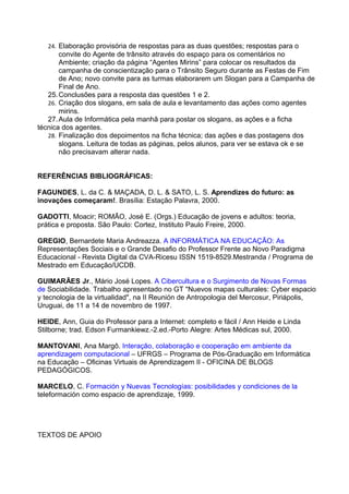24. Elaboração provisória de respostas para as duas questões; respostas para o
       convite do Agente de trânsito através do espaço para os comentários no
       Ambiente; criação da página “Agentes Mirins” para colocar os resultados da
       campanha de conscientização para o Trânsito Seguro durante as Festas de Fim
       de Ano; novo convite para as turmas elaborarem um Slogan para a Campanha de
       Final de Ano.
   25. Conclusões para a resposta das questões 1 e 2.
   26. Criação dos slogans, em sala de aula e levantamento das ações como agentes
       mirins.
   27. Aula de Informática pela manhã para postar os slogans, as ações e a ficha
técnica dos agentes.
   28. Finalização dos depoimentos na ficha técnica; das ações e das postagens dos
       slogans. Leitura de todas as páginas, pelos alunos, para ver se estava ok e se
       não precisavam alterar nada.


REFERÊNCIAS BIBLIOGRÁFICAS:

FAGUNDES, L. da C. & MAÇADA, D. L. & SATO, L. S. Aprendizes do futuro: as
inovações começaram!. Brasília: Estação Palavra, 2000.

GADOTTI, Moacir; ROMÃO, José E. (Orgs.) Educação de jovens e adultos: teoria,
prática e proposta. São Paulo: Cortez, Instituto Paulo Freire, 2000.

GREGIO, Bernardete Maria Andreazza. A INFORMÁTICA NA EDUCAÇÃO: As
Representações Sociais e o Grande Desafio do Professor Frente ao Novo Paradigma
Educacional - Revista Digital da CVA-Ricesu ISSN 1519-8529.Mestranda / Programa de
Mestrado em Educação/UCDB.

GUIMARÃES Jr., Mário José Lopes. A Cibercultura e o Surgimento de Novas Formas
de Sociabilidade. Trabalho apresentado no GT "Nuevos mapas culturales: Cyber espacio
y tecnologia de la virtualidad", na II Reunión de Antropologia del Mercosur, Piriápolis,
Uruguai, de 11 a 14 de novembro de 1997.

HEIDE, Ann, Guia do Professor para a Internet: completo e fácil / Ann Heide e Linda
Stilborne; trad. Edson Furmankiewz.-2.ed.-Porto Alegre: Artes Médicas sul, 2000.

MANTOVANI, Ana Margô. Interação, colaboração e cooperação em ambiente da
aprendizagem computacional – UFRGS – Programa de Pós-Graduação em Informática
na Educação – Oficinas Virtuais de Aprendizagem II - OFICINA DE BLOGS
PEDAGÓGICOS.

MARCELO, C. Formación y Nuevas Tecnologías: posibilidades y condiciones de la
teleformación como espacio de aprendizaje, 1999.




TEXTOS DE APOIO
 