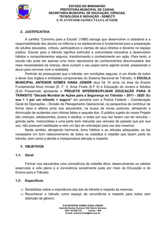 E.M ANTENOR GOMES VIANA JÚNIOR
Avenida Santos Dumont, S/N. Bairro Seriema.
CEP: 65.602-310. Caxias – MA
E-mail: antenorviana@bol.com.br
ESTADO DO MARANHÃO
PREFEITURA MUNICIPAL DE CAXIAS
SECRETARIA MUNICIPAL DE EDUCAÇÃO, CIÊNCIAS,
TECNOLOGIA E INOVAÇÃO - SEMECTI
E.M ANTENOR GOMES VIANA JÚNIOR
2. JUSTIFICATIVA
A cartilha “Caminho para a Escola” (1988) advoga que desenvolver a cidadania e a
responsabilidade dos alunos na infância e na adolescência é fundamental para a preparação
de adultos educados, críticos, participativos e cientes de seus direitos e deveres no espaço
público. Educar para o trânsito significa estimular a comunidade educativa a desenvolver
hábitos e comportamentos seguros, transformando o conhecimento em ação. Para tanto, a
escola não pode ser apenas uma mera reprodutora de conhecimentos desvinculados das
reais necessidades da criança, deve cumprir o seu papel como agente social, preparando o
aluno para conviver com a realidade.
Partindo do pressuposto que o trânsito, em condições seguras, é um direito de todos
e dever dos órgãos e entidades componentes do Sistema Nacional de Trânsito, A ESCOLA
MUNICIPAL ANTENOR GOMES VIANA JÚNIOR atua há 10 anos na área do Ensino
Fundamental Anos Iniciais (E. F. I), Anos Finais (E.F II) e Educação de Jovens e Adultos
(EJA Presencial) apresenta o PROJETO INTERDISCIPLINAR EDUCAÇÃO PARA O
TRÂNSITO “Década Mundial de Ações para a Segurança no Trânsito – 2011 - 2020: Eu
sou + 1 por um trânsito + seguro” em parceria com a Polícia Federal – Coordenação
Geral de Operações – Divisão de Planejamento Operacional, na perspectiva de contribuir de
forma clara e efetiva junto aos educandos, na busca de novas posturas, almejando a
diminuição de acidentes com vítimas fatais e sequela dos. O público sujeito do nosso Projeto
são crianças, adolescentes, jovens e adultos, e estes por sua vez fazem uso de veículos, -
grande parte, motocicletas e uma parte bem reduzida usa veículos de passeio que por sua
vez, não possuem habilitação e nem um tipo de orientação para uso dos mesmos.
Neste sentido, almejando harmonia, bons hábitos e as atitudes adequadas, se faz
necessária um bom relacionamento de todos os cidadãos e cidadãs que fazem parte do
trânsito, bem como a devida e indispensável atenção e respeito.
3. OBJETIVOS
1.1- Geral
Formar nos educandos uma consciência de cidadão ético, desenvolvendo os valores
essenciais à vida plena e à convivência socialmente justa por meio da Educação e do
Ensino para o Trânsito.
1.2- Específicos
⇒ Sensibilizar sobre a importância das leis de trânsito e respeito às mesmas;
⇒ Reconhecer o trânsito como espaço de convivência e respeito para todos sem
distinção de gênero;
 