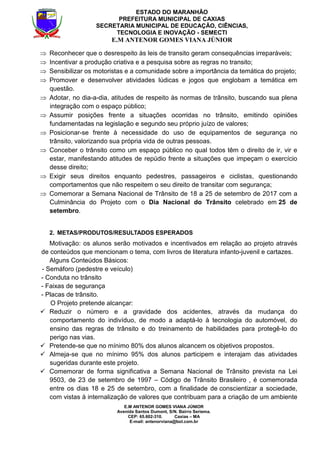 E.M ANTENOR GOMES VIANA JÚNIOR
Avenida Santos Dumont, S/N. Bairro Seriema.
CEP: 65.602-310. Caxias – MA
E-mail: antenorviana@bol.com.br
ESTADO DO MARANHÃO
PREFEITURA MUNICIPAL DE CAXIAS
SECRETARIA MUNICIPAL DE EDUCAÇÃO, CIÊNCIAS,
TECNOLOGIA E INOVAÇÃO - SEMECTI
E.M ANTENOR GOMES VIANA JÚNIOR
⇒ Reconhecer que o desrespeito às leis de transito geram consequências irreparáveis;
⇒ Incentivar a produção criativa e a pesquisa sobre as regras no transito;
⇒ Sensibilizar os motoristas e a comunidade sobre a importância da temática do projeto;
⇒ Promover e desenvolver atividades lúdicas e jogos que englobam a temática em
questão.
⇒ Adotar, no dia-a-dia, atitudes de respeito às normas de trânsito, buscando sua plena
integração com o espaço público;
⇒ Assumir posições frente a situações ocorridas no trânsito, emitindo opiniões
fundamentadas na legislação e segundo seu próprio juízo de valores;
⇒ Posicionar-se frente à necessidade do uso de equipamentos de segurança no
trânsito, valorizando sua própria vida de outras pessoas.
⇒ Conceber o trânsito como um espaço público no qual todos têm o direito de ir, vir e
estar, manifestando atitudes de repúdio frente a situações que impeçam o exercício
desse direito;
⇒ Exigir seus direitos enquanto pedestres, passageiros e ciclistas, questionando
comportamentos que não respeitem o seu direito de transitar com segurança;
⇒ Comemorar a Semana Nacional de Trânsito de 18 a 25 de setembro de 2017 com a
Culminância do Projeto com o Dia Nacional do Trânsito celebrado em 25 de
setembro.
2. METAS/PRODUTOS/RESULTADOS ESPERADOS
Motivação: os alunos serão motivados e incentivados em relação ao projeto através
de conteúdos que mencionam o tema, com livros de literatura infanto-juvenil e cartazes.
Alguns Conteúdos Básicos:
- Semáforo (pedestre e veículo)
- Conduta no trânsito
- Faixas de segurança
- Placas de trânsito.
O Projeto pretende alcançar:
Reduzir o número e a gravidade dos acidentes, através da mudança do
comportamento do indivíduo, de modo a adaptá-lo à tecnologia do automóvel, do
ensino das regras de trânsito e do treinamento de habilidades para protegê-lo do
perigo nas vias.
Pretende-se que no mínimo 80% dos alunos alcancem os objetivos propostos.
Almeja-se que no mínimo 95% dos alunos participem e interajam das atividades
sugeridas durante este projeto.
Comemorar de forma significativa a Semana Nacional de Trânsito prevista na Lei
9503, de 23 de setembro de 1997 – Código de Trânsito Brasileiro , é comemorada
entre os dias 18 e 25 de setembro, com a finalidade de conscientizar a sociedade,
com vistas à internalização de valores que contribuam para a criação de um ambiente
 