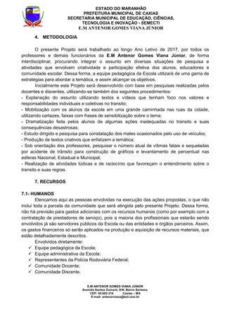 E.M ANTENOR GOMES VIANA JÚNIOR
Avenida Santos Dumont, S/N. Bairro Seriema.
CEP: 65.602-310. Caxias – MA
E-mail: antenorviana@bol.com.br
ESTADO DO MARANHÃO
PREFEITURA MUNICIPAL DE CAXIAS
SECRETARIA MUNICIPAL DE EDUCAÇÃO, CIÊNCIAS,
TECNOLOGIA E INOVAÇÃO - SEMECTI
E.M ANTENOR GOMES VIANA JÚNIOR
4. METODOLOGIA
O presente Projeto será trabalhado ao longo Ano Letivo de 2017, por todos os
professores e demais funcionários da E.M Antenor Gomes Viana Júnior, de forma
interdisciplinar, procurando integrar o assunto em diversas situações de pesquisa e
atividades que envolvam criatividade e participação efetiva dos alunos, educadores e
comunidade escolar. Dessa forma, a equipe pedagógica da Escola utilizará de uma gama de
estratégias para abordar a temática, e assim alcançar os objetivos.
Inicialmente este Projeto será desenvolvido com base em pesquisas realizadas pelos
docentes e discentes, utilizando-se também dos seguintes procedimentos:
- Explanação do assunto utilizando textos e vídeos que tenham foco nos valores e
responsabilidades individuais e coletivas no transito;
- Mobilização com os alunos da escola em uma grande caminhada nas ruas da cidade,
utilizando cartazes, faixas com frases de sensibilização sobre o tema;
- Dramatização feita pelos alunos de algumas ações inadequadas no transito e suas
consequências desastrosas;
- Estudo dirigido e pesquisa para constatação dos males ocasionados pelo uso de veículos;
- Produção de textos criativos que enfatizem a temática;
- Sob orientação dos professores, pesquisar o número atual de vítimas fatais e sequeladas
por acidente de trânsito para construção de gráficos e levantamento de percentual nas
esferas Nacional, Estadual e Municipal;
- Realização de atividades lúdicas e de raciocínio que favoreçam o entendimento sobre o
transito e suas regras.
7. RECURSOS
7.1- HUMANOS
Elencamos aqui as pessoas envolvidas na execução das ações propostas, o que não
inclui toda a parcela da comunidade que será atingida pelo presente Projeto. Dessa forma,
não há previsão para gastos adicionais com os recursos humanos (como por exemplo com a
contratação de prestadores de serviço), pois a maioria dos profissionais que estarão sendo
envolvidos já são servidores públicos da Escola ou das entidades e órgãos parceiros. Assim,
os gastos financeiros só serão aplicados na produção e aquisição de recursos materiais, que
estão detalhadamente descritos.
Envolvidos diretamente:
Equipe pedagógica da Escola;
Equipe administrativa da Escola;
Representantes da Polícia Rodoviária Federal;
Comunidade Docente;
Comunidade Discente.
 