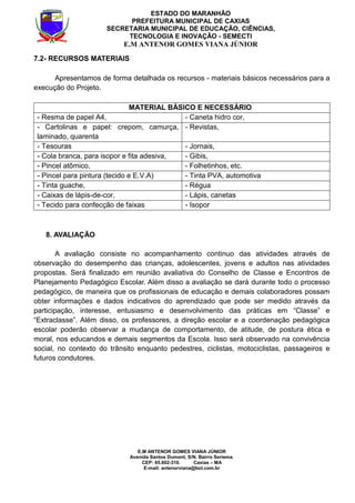E.M ANTENOR GOMES VIANA JÚNIOR
Avenida Santos Dumont, S/N. Bairro Seriema.
CEP: 65.602-310. Caxias – MA
E-mail: antenorviana@bol.com.br
ESTADO DO MARANHÃO
PREFEITURA MUNICIPAL DE CAXIAS
SECRETARIA MUNICIPAL DE EDUCAÇÃO, CIÊNCIAS,
TECNOLOGIA E INOVAÇÃO - SEMECTI
E.M ANTENOR GOMES VIANA JÚNIOR
7.2- RECURSOS MATERIAIS
Apresentamos de forma detalhada os recursos - materiais básicos necessários para a
execução do Projeto.
MATERIAL BÁSICO E NECESSÁRIO
- Resma de papel A4, - Caneta hidro cor,
- Cartolinas e papel: crepom, camurça,
laminado, quarenta
- Revistas,
- Tesouras - Jornais,
- Cola branca, para isopor e fita adesiva, - Gibis,
- Pincel atômico, - Folhetinhos, etc.
- Pincel para pintura (tecido e E.V.A) - Tinta PVA, automotiva
- Tinta guache, - Régua
- Caixas de lápis-de-cor, - Lápis, canetas
- Tecido para confecção de faixas - Isopor
8. AVALIAÇÃO
A avaliação consiste no acompanhamento continuo das atividades através de
observação do desempenho das crianças, adolescentes, jovens e adultos nas atividades
propostas. Será finalizado em reunião avaliativa do Conselho de Classe e Encontros de
Planejamento Pedagógico Escolar. Além disso a avaliação se dará durante todo o processo
pedagógico, de maneira que os profissionais de educação e demais colaboradores possam
obter informações e dados indicativos do aprendizado que pode ser medido através da
participação, interesse, entusiasmo e desenvolvimento das práticas em “Classe” e
“Extraclasse”. Além disso, os professores, a direção escolar e a coordenação pedagógica
escolar poderão observar a mudança de comportamento, de atitude, de postura ética e
moral, nos educandos e demais segmentos da Escola. Isso será observado na convivência
social, no contexto do trânsito enquanto pedestres, ciclistas, motociclistas, passageiros e
futuros condutores.
 