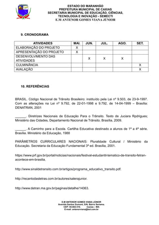 E.M ANTENOR GOMES VIANA JÚNIOR
Avenida Santos Dumont, S/N. Bairro Seriema.
CEP: 65.602-310. Caxias – MA
E-mail: antenorviana@bol.com.br
ESTADO DO MARANHÃO
PREFEITURA MUNICIPAL DE CAXIAS
SECRETARIA MUNICIPAL DE EDUCAÇÃO, CIÊNCIAS,
TECNOLOGIA E INOVAÇÃO - SEMECTI
E.M ANTENOR GOMES VIANA JÚNIOR
9. CRONOGRAMA
ATIVIDADES MAI. JUN. JUL. AGO. SET.
ELABORAÇÃO DO PROJETO X
APRESENTAÇÃO DO PROJETO X
DESENVOLVIMENTO DAS
ATIVIDADES
X X X
CULMINÂNCIA X
AVALAÇÃO X
10. REFERÊNCIAS
BRASIL. Código Nacional de Trânsito Brasileiro: instituído pela Lei nº 9.503, de 23-9-1997.
Com as alterações na Lei nº 9.792, de 22-01-1998 e 9.792, de 14-04-1999 – Brasília:
DENATRAN, 2001
______. Diretrizes Nacionais de Educação Para o Trânsito. Texto de Juciara Rpdrigues;
Ministério das Cidades, Departamento Nacional de Trânsito. Brasília, 2009.
______. A Caminho para a Escola. Cartilha Educativa destinado a alunos de 1ª a 4ª série.
Brasília. Ministério da Educação, 1988
PARÂMETROS CURRICULARES NACIONAIS: Pluralidade Cultural / Ministério da
Educação. Secretaria da Educação Fundamental 3ª ed. Brasília, 2001.
https://www.prf.gov.br/portal/noticias/nacionais/festival-estudantil-tematico-de-transito-fetran-
acontece-em-brasilia.
http://www.sinaldetransito.com.br/artigos/programa_educativo_transito.pdf.
http://recantodasletras.com.br/autores/salerajunior.
http://www.detran.ma.gov.br/paginas/detalhe/14063.
 