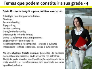 Temas que podem constituir a sua grade - 4
Série Business Insight – para público executivo:
Estratégia para tempos turbulentos;
Start-ups;
Entreleadership;
Top grading;
Leader coaching;
Geração de demanda;
Liderança de linha de frente;
Como transformar ideias em projetos;
Engajamento – como obtê-lo;
Reconhecimento e Recompensa – criando a cultura;
Integridade – o tripé legalidade, justiça e autonomia;
Na série Business Insight qualquer bestseller de negócios
nacional ou internacional pode se tornar em palestras.
O cliente pode escolher até 2 publicações da lista de livros
mais vendidos e transformamos este conteúdo em uma
agradável palestra.
 