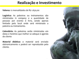Realização e Investimento
Valores: 12 mensalidades de R$ 1.650,00
Logística: As palestras ou treinamentos são
ministradas in company e a quantidade de
pessoas por evento é livre, sendo apenas
limitado pelo local onde será ministrado a
palestra ou treinamento.
Calendário: As palestras serão ministradas em
datas e horários que melhor se adeque à agenda
do cliente
Material didático: o material será enviado
eletronicamente e poderá ser reproduzido pelo
cliente.
 