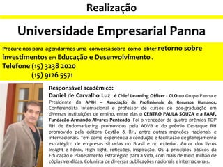 Responsável acadêmico:
Daniel de Carvalho Luz é Chief Learning Officer - CLO no Grupo Panna e
Presidente da APRH – Associação de Profissionais de Recursos Humanos,
Conferencista Internacional e professor de cursos de pós-graduação em
diversas instituições de ensino, entre elas o CENTRO PAULA SOUZA e a FAAP,
Fundação Armando Alvares Penteado Foi o vencedor de quatro prêmios TOP
RH de Endomarketing promovidos pela ADVB e do prêmio Destaque RH
promovido pela editora Gestão & RH, entre outras menções nacionais e
internacionais. Tem como experiência a condução e facilitação de planejamento
estratégico de empresas situadas no Brasil e no exterior. Autor dos livros
Insight e Fênix, High light, reflexões, inspiração, Os 4 princípios básicos da
Educação e Planejamento Estratégico para a Vida, com mais de meio milhão de
cópias vendidas. Colunista de diversas publicações nacionais e internacionais.
Procure-nos para agendarmos uma conversa sobre como obter retorno sobre
investimentos em Educação e Desenvolvimento .
Telefone (15) 3238 2020
(15) 9126 5571
Realização
Universidade Empresarial Panna
 