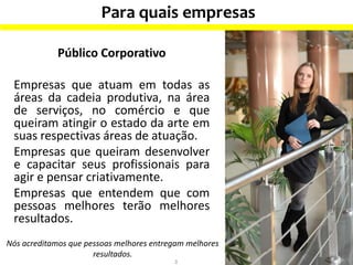 Para quais empresas
3
Nós acreditamos que pessoas melhores entregam melhores
resultados.
Público Corporativo
Empresas que atuam em todas as
áreas da cadeia produtiva, na área
de serviços, no comércio e que
queiram atingir o estado da arte em
suas respectivas áreas de atuação.
Empresas que queiram desenvolver
e capacitar seus profissionais para
agir e pensar criativamente.
Empresas que entendem que com
pessoas melhores terão melhores
resultados.
 