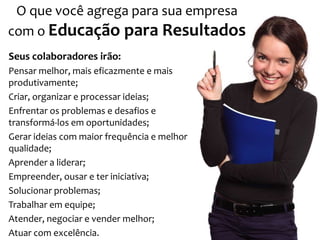 O que você agrega para sua empresa
com o Educação para Resultados
Seus colaboradores irão:
Pensar melhor, mais eficazmente e mais
produtivamente;
Criar, organizar e processar ideias;
Enfrentar os problemas e desafios e
transformá-los em oportunidades;
Gerar ideias com maior frequência e melhor
qualidade;
Aprender a liderar;
Empreender, ousar e ter iniciativa;
Solucionar problemas;
Trabalhar em equipe;
Atender, negociar e vender melhor;
Atuar com excelência.
 