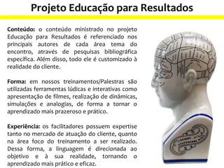 Projeto Educação para Resultados
Conteúdo: o conteúdo ministrado no projeto
Educação para Resultados é referenciado nos
principais autores de cada área tema do
encontro, através de pesquisas bibliográfica
específica. Além disso, todo ele é customizado à
realidade do cliente.
Forma: em nossos treinamentos/Palestras são
utilizadas ferramentas lúdicas e interativas como
apresentação de filmes, realização de dinâmicas,
simulações e analogias, de forma a tornar o
aprendizado mais prazeroso e prático.
Experiência: os facilitadores possuem expertise
tanto no mercado de atuação do cliente, quanto
na área foco do treinamento a ser realizado.
Dessa forma, a linguagem é direcionada ao
objetivo e à sua realidade, tornando o
aprendizado mais prático e eficaz.
 
