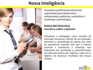 Nossa inteligência
Possuímos profissionais altamente
capacitados para desenvolver
treinamentos, palestras, seminários e
workshop customizados.
NOSSA METODOLOGIA
Instrutiva, Lúdica e Aplicada
Possuímos a andragogia como conceito de
educação. Buscamos, através de sua utilização,
promover o aprendizado do adulto, por meio
da experiência, fazendo com que a vivência
estimule e transforme o conteúdo. Isso
impulsiona sua assimilação e, posteriormente,
sua aplicação prática aos negócios. Tudo com o
objetivo de alavancar resultados dos nossos
clientes.
 