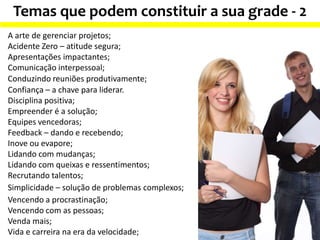 Temas que podem constituir a sua grade - 2
A arte de gerenciar projetos;
Acidente Zero – atitude segura;
Apresentações impactantes;
Comunicação interpessoal;
Conduzindo reuniões produtivamente;
Confiança – a chave para liderar.
Disciplina positiva;
Empreender é a solução;
Equipes vencedoras;
Feedback – dando e recebendo;
Inove ou evapore;
Lidando com mudanças;
Lidando com queixas e ressentimentos;
Recrutando talentos;
Simplicidade – solução de problemas complexos;
Vencendo a procrastinação;
Vencendo com as pessoas;
Venda mais;
Vida e carreira na era da velocidade;
 