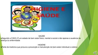 SAÚDE
●Segundo a O.M.S. É um estado de bem estar físico, mental e social e não apenas a ausência de
doença ou enfermidade
HIGIENE
●Parte da medicina que procura a prevenção e manutenção do bem-estar individual e coletivo
 