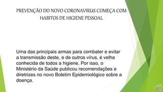 PREVENÇÃO DO NOVO CORONAVIRUS COMEÇA COM
HABITOS DE HIGIENE PESSOAL
Uma das principais armas para combater e evitar
a transmissão deste, e de outros vírus, é velha
conhecida de todos a higiene. Por isso, o
Ministério da Saúde publicou recomendações e
diretrizes no novo Boletim Epidemiológico sobre a
doença.
 