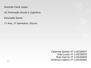 Docente Carla Lopes

UC Promoção Social e Cognitiva

Educação Social

1º Ano, 1º Semestre, Diurno




                                 Catarina Gomes     nº   110230037
                                      Inês Lucas    nº   110230035
                                     Rute Garcia    nº   110230009
                                 Verónica Lidónio   nº   110230005
  11
 