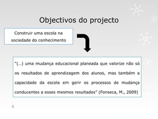 Objectivos do projecto
    Construir uma escola na
sociedade do conhecimento




    “(…) uma mudança educacional planeada que valorize não só

    os resultados de aprendizagem dos alunos, mas também a

    capacidade da escola em gerir os processos de mudança

    conducentes a esses mesmos resultados” (Fonseca, M., 2009)


4
 