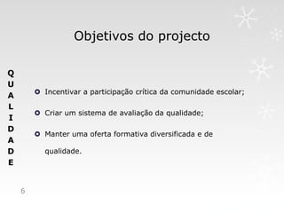 Objetivos do projecto

Q
U
         Incentivar a participação crítica da comunidade escolar;
A
L
         Criar um sistema de avaliação da qualidade;
I
D
         Manter uma oferta formativa diversificada e de
A
D         qualidade.
E


    6
 