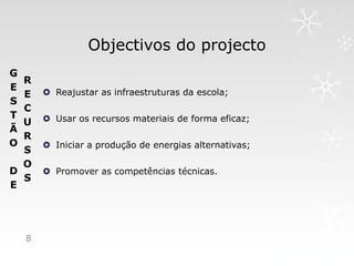 Objectivos do projecto
G
  R
E        Reajustar as infraestruturas da escola;
  E
S
  C
T        Usar os recursos materiais de forma eficaz;
  U
Ã
  R
O        Iniciar a produção de energias alternativas;
  S
  O
D        Promover as competências técnicas.
  S
E




    8
 
