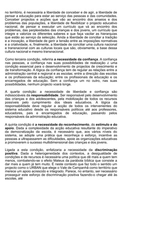 no território, é necessária a liberdade de conceber e de agir, a liberdade de
pensar a educação para estar ao serviço das pessoas e das comunidades.
Conceber projectos e acções que vão ao encontro dos anseios e dos
problemas das populações, a liberdade de flexibilizar o projecto educativo
nacional, de pensar e executar um currículo que vá ao encontro dos
problemas, das perplexidades das crianças e dos jovens, um currículo que
integre e valorize os diferentes saberes e que faça vacilar as hierarquias
que estão ao serviço da selecção. Ainda a liberdade de conciliar a tradição
e a inovação, a liberdade de gerir a tensão entre as imposições normativas
e a criatividade, e, finalmente, a liberdade de conciliar uma cultura nacional
e transnacional com as culturas locais que são, obviamente, a base dessa
cultura nacional e mesmo transnacional.

Como terceira condição, referiria a necessidade da confiança. A confiança
nas pessoas, a confiança nas suas possibilidades de realização é uma
condição essencial para o desenvolvimento de projectos de crescimento e
de transformação. A lógica da confiança tem de regular as relações entre a
administração central e regional e as escolas; entre a direcção das escolas
e os profissionais da educação; entre os profissionais de educação e os
encarregados de educação. Sem a confiança um no outro, nas suas
possibilidades, nenhum projecto voará longe.

A quarta condição: a necessidade de liberdade e confiança são
indissociáveis da responsabilidade. Ser responsável pelo desenvolvimento
das críanças e dos adolescentes, pela mobilização de todos os recursos
possíveis pelo cumprimento dos ideais educativos. A lógica da
responsabilidade deve regular a acção de todos os intervenientes do
sistema educativo desde os responsáveis políticos até aos professores,
educadores, pais e encarregados de educação, passando pelos
responsáveis da administração educativa.

A quinta condição é a necessidade do reconhecimento, do estímulo e do
apoio. Dada a complexidade da acção educativa resultante do imperativo
da democratização da escola, é necessário que, aos vários níveis do
sistema, se adopte uma prática que reconheça o esforço, incentive as
pessoas a ultrapassarem as dificuldades, apoie as organizações educativas
a promoverem o sucesso multidimensional das crianças e dos jovens.

Ligada a esta condição, enfatizaria a necessidade da discriminação
positiva. Dada a heterogeneidade dos contextos, a desigualdade de
condições e de recursos é necessária uma política que dê mais a quem tem
menos, combatendo-se o efeito Mateus da parábola bíblica que consiste a
dar mais a quem já tem muito. É neste contexto que faz todo o sentido um
projecto como o URBAN que elege o Vale de Campanhã como território que
merece um apoio acrescido e integrado. Parece, no entanto, ser necessário
prosseguir este esforço de discriminação positiva fazendo-o chegar até às
escolas, até
 